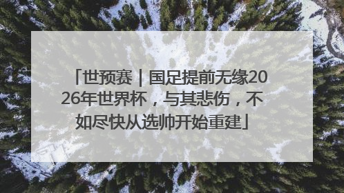 世预赛｜国足提前无缘2026年世界杯，与其悲伤，不如尽快从选帅开始重建