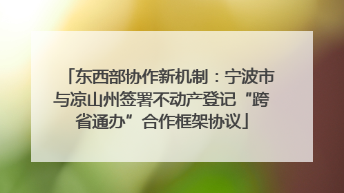 东西部协作新机制：宁波市与凉山州签署不动产登记“跨省通办”合作框架协议