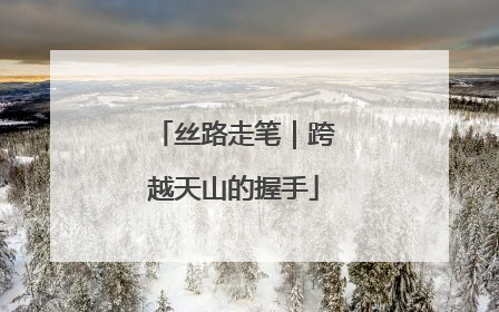 丝路走笔｜跨越天山的握手