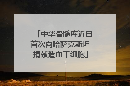 中华骨髓库近日首次向哈萨克斯坦捐献造血干细胞