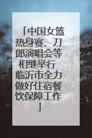 中国女篮热身赛、刀郎演唱会等相继举行 临沂市全力做好住宿餐饮保障工作
