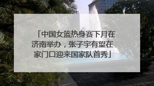 中国女篮热身赛下月在济南举办，张子宇有望在家门口迎来国家队首秀