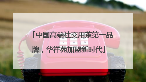 中国高端社交用茶第一品牌，华祥苑加盟新时代