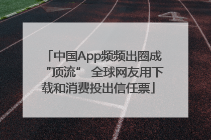 中国App频频出圈成“顶流” 全球网友用下载和消费投出信任票