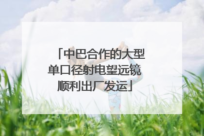 中巴合作的大型单口径射电望远镜顺利出厂发运