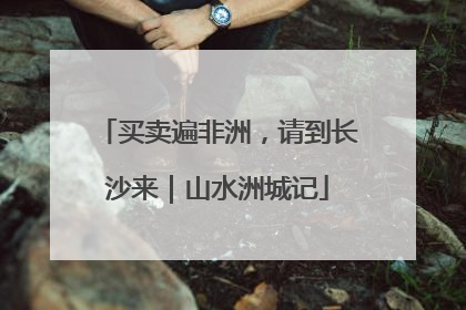 买卖遍非洲，请到长沙来｜山水洲城记