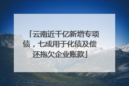 云南近千亿新增专项债，七成用于化债及偿还拖欠企业账款