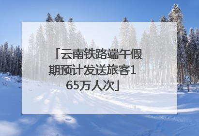云南铁路端午假期预计发送旅客165万人次