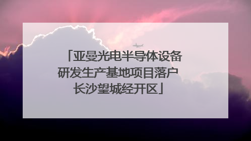 亚曼光电半导体设备研发生产基地项目落户长沙望城经开区