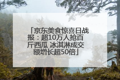 京东美食惊喜日战报：超10万人抢百斤西瓜 冰淇淋成交额增长超50倍