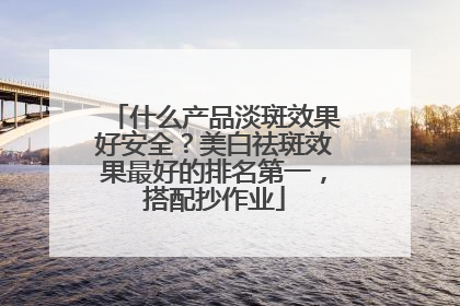 什么产品淡斑效果好安全？美白祛斑效果最好的排名第一，搭配抄作业