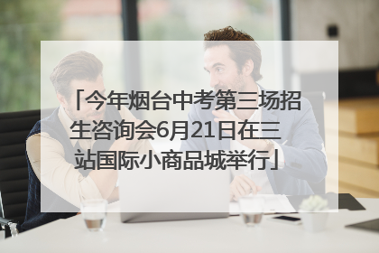 今年烟台中考第三场招生咨询会6月21日在三站国际小商品城举行