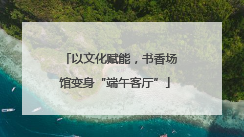 以文化赋能，书香场馆变身“端午客厅”
