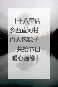 十八里店乡西直河村百人包粽子，共绘节日暖心画卷