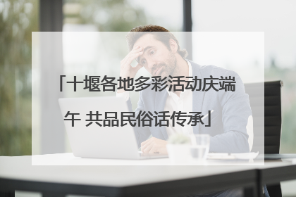 十堰各地多彩活动庆端午 共品民俗话传承