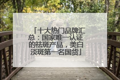 十大热门品牌汇总：国家唯一认证的祛斑产品，美白淡斑第一名国货