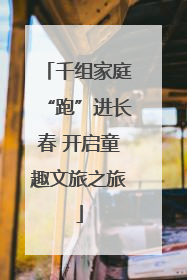 千组家庭“跑”进长春 开启童趣文旅之旅