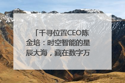 千寻位置CEO陈金培：时空智能的星辰大海，藏在数字万象与人间烟火中