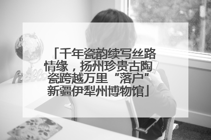 千年瓷韵续写丝路情缘，扬州珍贵古陶瓷跨越万里“落户”新疆伊犁州博物馆