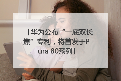 华为公布“一底双长焦”专利，将首发于Pura 80系列