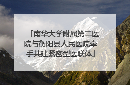 南华大学附属第二医院与衡阳县人民医院牵手共建紧密型医联体