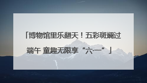 博物馆里乐翻天！五彩斑斓过端午 童趣无限享“六·一”