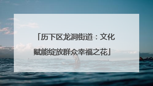 历下区龙洞街道：文化赋能绽放群众幸福之花