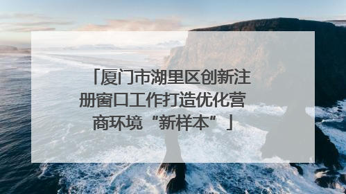 厦门市湖里区创新注册窗口工作打造优化营商环境“新样本”