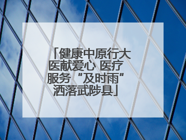 健康中原行大医献爱心 医疗服务“及时雨”洒落武陟县