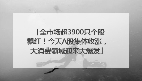 全市场超3900只个股飘红！今天A股集体收涨，大消费领域迎来大爆发