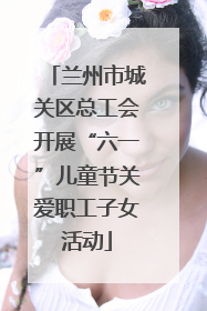 兰州市城关区总工会开展“六一”儿童节关爱职工子女活动