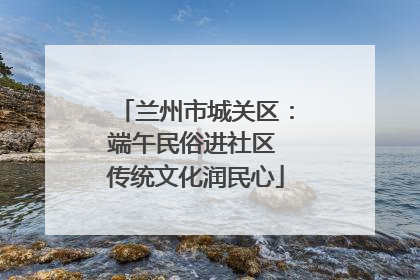 兰州市城关区：端午民俗进社区 传统文化润民心
