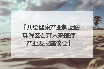 共绘健康产业新蓝图 珠晖区召开未来医疗产业发展座谈会