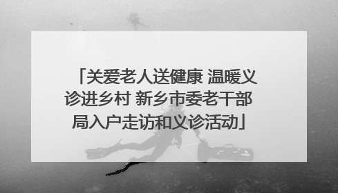 关爱老人送健康 温暖义诊进乡村 新乡市委老干部局入户走访和义诊活动