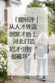 冀时评｜从人才外流到聚才热土 河北打造招才引智“强磁场”