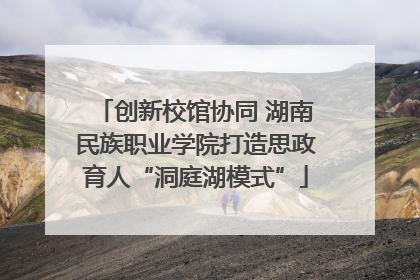 创新校馆协同 湖南民族职业学院打造思政育人“洞庭湖模式”