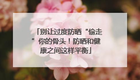 别让过度防晒“偷走”你的骨头！防晒和健康之间这样平衡