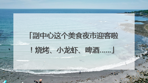 副中心这个美食夜市迎客啦！烧烤、小龙虾、啤酒……