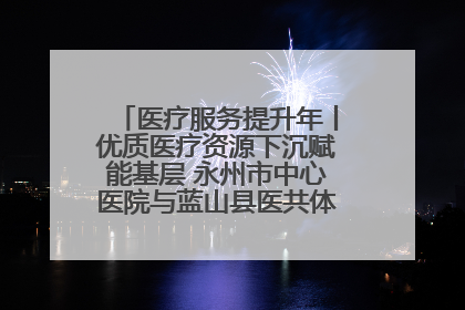 医疗服务提升年丨优质医疗资源下沉赋能基层 永州市中心医院与蓝山县医共体总院共筑健康屏障