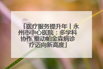 医疗服务提升年丨永州市中心医院：多学科协作 推动帕金森病诊疗迈向新高度