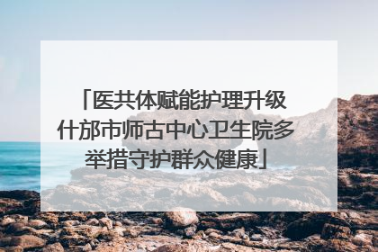 医共体赋能护理升级 什邡市师古中心卫生院多举措守护群众健康