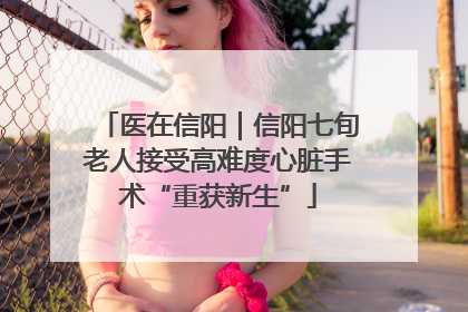 医在信阳｜信阳七旬老人接受高难度心脏手术“重获新生”