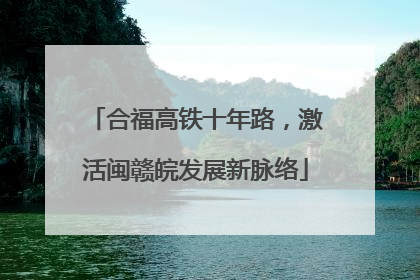合福高铁十年路，激活闽赣皖发展新脉络