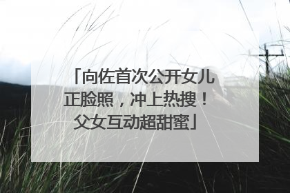 向佐首次公开女儿正脸照，冲上热搜！父女互动超甜蜜
