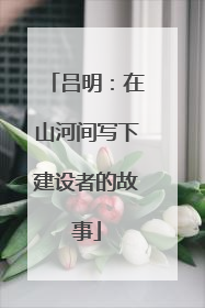 吕明：在山河间写下建设者的故事