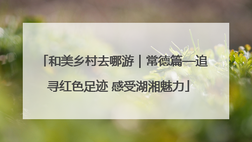 和美乡村去哪游｜常德篇—追寻红色足迹 感受湖湘魅力