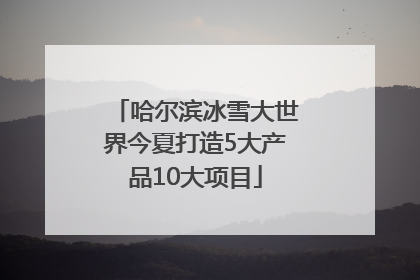 哈尔滨冰雪大世界今夏打造5大产品10大项目