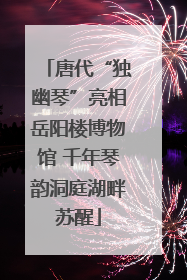 唐代“独幽琴”亮相岳阳楼博物馆 千年琴韵洞庭湖畔苏醒