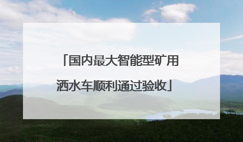 国内最大智能型矿用洒水车顺利通过验收