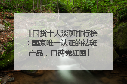 国货十大淡斑排行榜：国家唯一认证的祛斑产品，口碑党狂囤